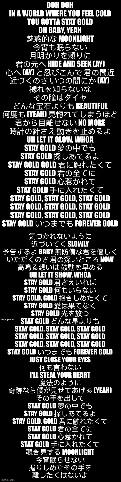 Stay Gold | OOH OOH
IN A WORLD WHERE YOU FEEL COLD
YOU GOTTA STAY GOLD
OH BABY, YEAH
魅惑的な MOONLIGHT
今宵も眠らない
月明かりを頼りに
君の元へ HIDE AND SEEK (AY)
心へ (AY) と忍びこんで 君の間近
近づくのさ いつの間にか (AY) 
穢れを知らないな
その瞳はダイヤ
どんな宝石よりも BEAUTIFUL
何度も (YEAH) 見惚れてしまうほど
君から目離せない NO MORE
時計の針さえ 動きを止めるよ
UH LET IT GLOW, WHOA
STAY GOLD 夢の中でも
STAY GOLD 探しあてるよ
STAY GOLD GOLD 君に触れたくて
STAY GOLD 君の全てに
STAY GOLD 心惹かれて
STAY GOLD 手に入れたくて
STAY GOLD, STAY GOLD, STAY GOLD
STAY GOLD, STAY GOLD, STAY GOLD
STAY GOLD, STAY GOLD, STAY GOLD
STAY GOLD いつまでも FOREVER GOLD; 気づかれないように
近づいてく SLOWLY
予告するよ BABY 無防備な君を優しく
いただくのさ 君の深いところ NOW
高鳴る想いは 鼓動を早める
UH LET IT SHOW, WHOA
STAY GOLD 君さえいれば
STAY GOLD 何もいらない
STAY GOLD, GOLD 抱きしめたくて
STAY GOLD 愛は果てなく
STAY GOLD 光を放つ
STAY GOLD どんな星よりも
STAY GOLD, STAY GOLD, STAY GOLD
STAY GOLD, STAY GOLD, STAY GOLD
STAY GOLD, STAY GOLD, STAY GOLD
STAY GOLD いつまでも FOREVER GOLD
JUST CLOSE YOUR EYES
何も言わない
I'LL STEAL YOUR HEART
魔法のように
奇跡なら僕が見せてあげる (YEAH)
その手を出して
STAY GOLD 夢の中でも
STAY GOLD 探しあてるよ
STAY GOLD, GOLD 君に触れたくて
STAY GOLD 君の全てに
STAY GOLD 心惹かれて
STAY GOLD 手に入れたくて
覗き見する MOONLIGHT
今宵眠らせない
握りしめたその手を
離したくはないよ | image tagged in double long black template | made w/ Imgflip meme maker