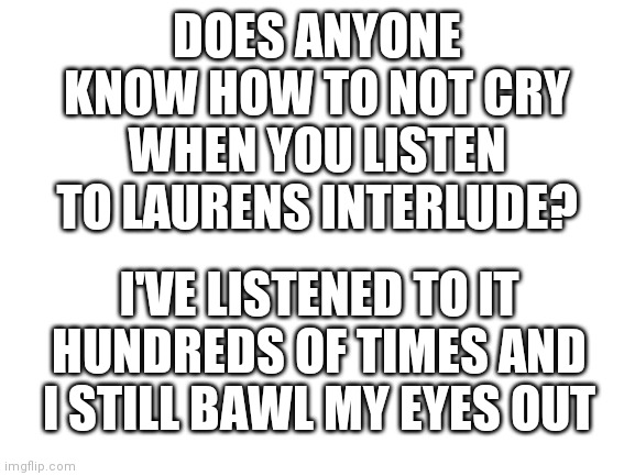 I'm still crying now lol | DOES ANYONE KNOW HOW TO NOT CRY WHEN YOU LISTEN TO LAURENS INTERLUDE? I'VE LISTENED TO IT HUNDREDS OF TIMES AND I STILL BAWL MY EYES OUT | image tagged in blank white template | made w/ Imgflip meme maker