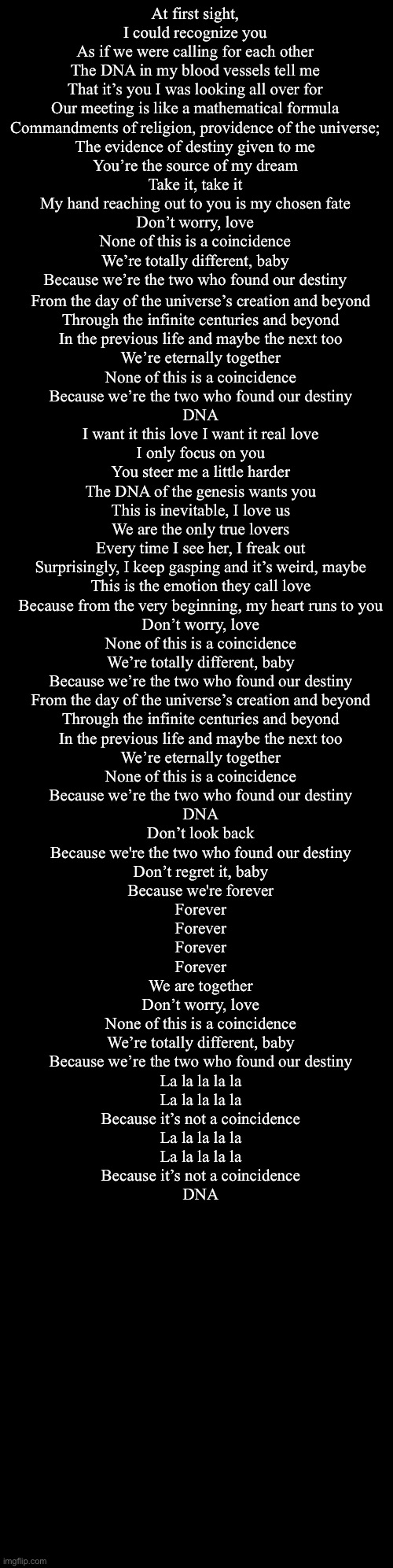 DNA | At first sight, I could recognize you
As if we were calling for each other
The DNA in my blood vessels tell me
That it’s you I was looking all over for
Our meeting is like a mathematical formula
Commandments of religion, providence of the universe;
The evidence of destiny given to me
You’re the source of my dream
Take it, take it
My hand reaching out to you is my chosen fate
Don’t worry, love
None of this is a coincidence
We’re totally different, baby
Because we’re the two who found our destiny; From the day of the universe’s creation and beyond
Through the infinite centuries and beyond
In the previous life and maybe the next too
We’re eternally together
None of this is a coincidence
Because we’re the two who found our destiny
DNA
I want it this love I want it real love
I only focus on you
You steer me a little harder
The DNA of the genesis wants you
This is inevitable, I love us
We are the only true lovers
Every time I see her, I freak out
Surprisingly, I keep gasping and it’s weird, maybe
This is the emotion they call love
Because from the very beginning, my heart runs to you
Don’t worry, love
None of this is a coincidence
We’re totally different, baby
Because we’re the two who found our destiny
From the day of the universe’s creation and beyond
Through the infinite centuries and beyond
In the previous life and maybe the next too
We’re eternally together
None of this is a coincidence
Because we’re the two who found our destiny
DNA
Don’t look back
Because we're the two who found our destiny
Don’t regret it, baby
Because we're forever
Forever
Forever
Forever
Forever
We are together
Don’t worry, love
None of this is a coincidence
We’re totally different, baby
Because we’re the two who found our destiny
La la la la la
La la la la la
Because it’s not a coincidence
La la la la la
La la la la la
Because it’s not a coincidence
DNA | image tagged in double long black template | made w/ Imgflip meme maker