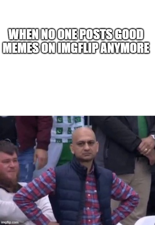 Its true. | WHEN NO ONE POSTS GOOD MEMES ON IMGFLIP ANYMORE | image tagged in blank white template,bald indian guy | made w/ Imgflip meme maker