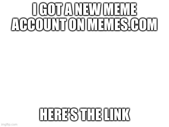 https://memes.com/u/T33_TheBaconTaco25 | I GOT A NEW MEME ACCOUNT ON MEMES.COM; HERE’S THE LINK | image tagged in blank white template | made w/ Imgflip meme maker