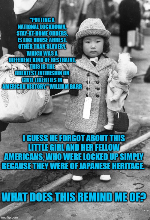Did He Want Us To Forget Kids Behind Bars? | "PUTTING A NATIONAL LOCKDOWN, STAY-AT-HOME ORDERS, IS LIKE HOUSE ARREST. OTHER THAN SLAVERY, WHICH WAS A DIFFERENT KIND OF RESTRAINT, THIS IS THE GREATEST INTRUSION ON CIVIL LIBERTIES IN AMERICAN HISTORY." WILLIAM BARR; I GUESS HE FORGOT ABOUT THIS LITTLE GIRL AND HER FELLOW AMERICANS, WHO WERE LOCKED UP SIMPLY BECAUSE THEY WERE OF JAPANESE HERITAGE. WHAT DOES THIS REMIND ME OF? | image tagged in politics | made w/ Imgflip meme maker