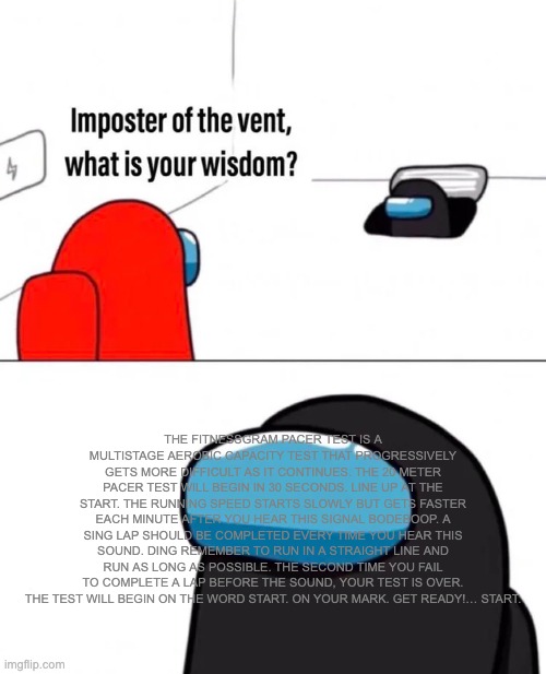 Imposter of the vent | THE FITNESSGRAM PACER TEST IS A MULTISTAGE AEROBIC CAPACITY TEST THAT PROGRESSIVELY GETS MORE DIFFICULT AS IT CONTINUES. THE 20 METER PACER TEST WILL BEGIN IN 30 SECONDS. LINE UP AT THE START. THE RUNNING SPEED STARTS SLOWLY BUT GETS FASTER EACH MINUTE AFTER YOU HEAR THIS SIGNAL BODEBOOP. A SING LAP SHOULD BE COMPLETED EVERY TIME YOU HEAR THIS SOUND. DING REMEMBER TO RUN IN A STRAIGHT LINE AND RUN AS LONG AS POSSIBLE. THE SECOND TIME YOU FAIL TO COMPLETE A LAP BEFORE THE SOUND, YOUR TEST IS OVER. THE TEST WILL BEGIN ON THE WORD START. ON YOUR MARK. GET READY!… START. | image tagged in imposter of the vent | made w/ Imgflip meme maker