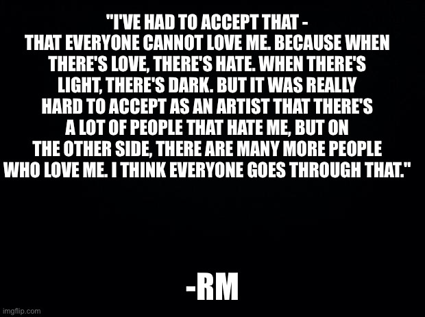 Bts is so inspirational for me | "I'VE HAD TO ACCEPT THAT - THAT EVERYONE CANNOT LOVE ME. BECAUSE WHEN THERE'S LOVE, THERE'S HATE. WHEN THERE'S LIGHT, THERE'S DARK. BUT IT WAS REALLY HARD TO ACCEPT AS AN ARTIST THAT THERE'S A LOT OF PEOPLE THAT HATE ME, BUT ON THE OTHER SIDE, THERE ARE MANY MORE PEOPLE WHO LOVE ME. I THINK EVERYONE GOES THROUGH THAT."; -RM | image tagged in black background | made w/ Imgflip meme maker