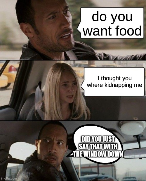 The Rock Driving Meme | do you want food; I thought you where kidnapping me; DID YOU JUST SAY THAT WITH THE WINDOW DOWN | image tagged in memes,the rock driving | made w/ Imgflip meme maker