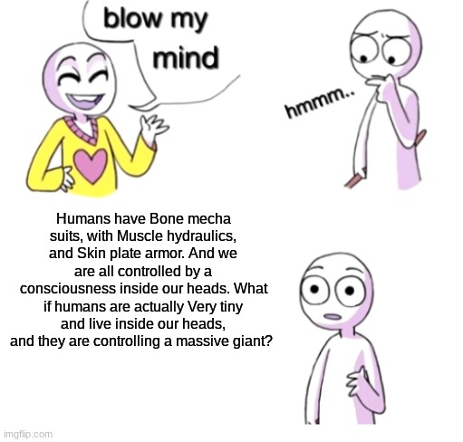 hmm | Humans have Bone mecha suits, with Muscle hydraulics, and Skin plate armor. And we are all controlled by a consciousness inside our heads. What if humans are actually Very tiny and live inside our heads, and they are controlling a massive giant? | image tagged in blow my mind,hmmm,humans | made w/ Imgflip meme maker
