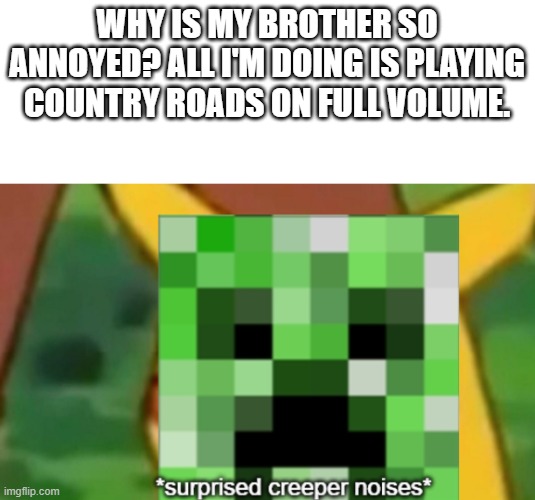 surprised creeper | WHY IS MY BROTHER SO ANNOYED? ALL I'M DOING IS PLAYING COUNTRY ROADS ON FULL VOLUME. | image tagged in surprised creeper | made w/ Imgflip meme maker