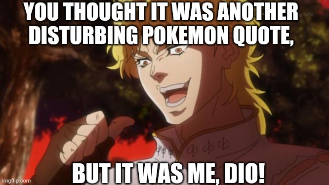 But it was me Dio | YOU THOUGHT IT WAS ANOTHER DISTURBING POKEMON QUOTE, BUT IT WAS ME, DIO! | image tagged in but it was me dio | made w/ Imgflip meme maker
