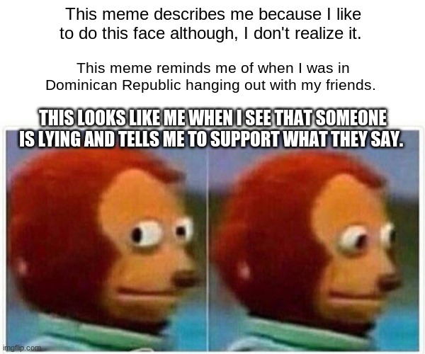 Monkey Puppet | This meme describes me because I like to do this face although, I don't realize it. This meme reminds me of when I was in Dominican Republic hanging out with my friends. THIS LOOKS LIKE ME WHEN I SEE THAT SOMEONE IS LYING AND TELLS ME TO SUPPORT WHAT THEY SAY. | image tagged in memes,monkey puppet | made w/ Imgflip meme maker