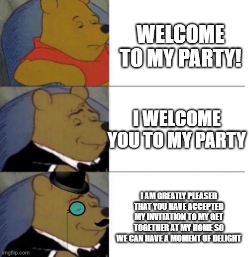 How to welcome someone to a party | WELCOME TO MY PARTY! I WELCOME YOU TO MY PARTY; I AM GREATLY PLEASED THAT YOU HAVE ACCEPTED MY INVITATION TO MY GET TOGETHER AT MY HOME SO WE CAN HAVE A MOMENT OF DELIGHT | image tagged in tuxedo winnie the pooh 3 panel,memes | made w/ Imgflip meme maker