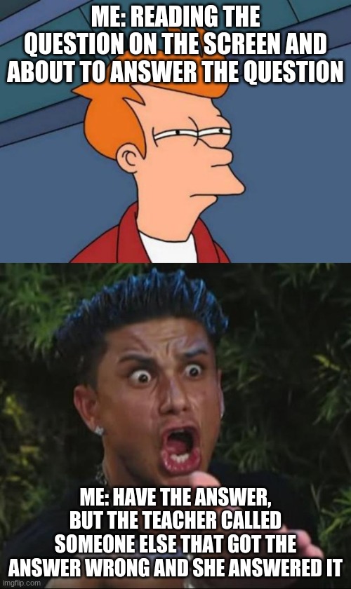 Who can relate to this, I know i can | ME: READING THE QUESTION ON THE SCREEN AND ABOUT TO ANSWER THE QUESTION; ME: HAVE THE ANSWER, BUT THE TEACHER CALLED SOMEONE ELSE THAT GOT THE ANSWER WRONG AND SHE ANSWERED IT | image tagged in memes,futurama fry,dj pauly d | made w/ Imgflip meme maker