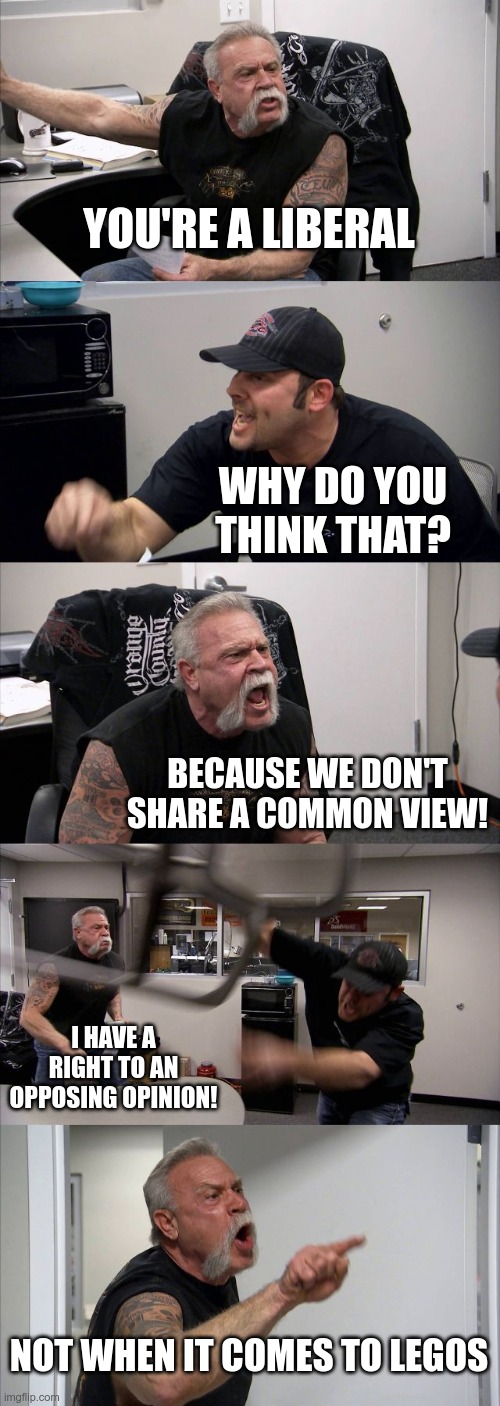 American Chopper Argument | YOU'RE A LIBERAL; WHY DO YOU THINK THAT? BECAUSE WE DON'T SHARE A COMMON VIEW! I HAVE A RIGHT TO AN OPPOSING OPINION! NOT WHEN IT COMES TO LEGOS | image tagged in memes,american chopper argument | made w/ Imgflip meme maker