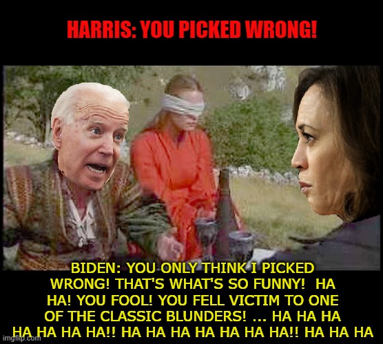 If Biden and Harris Were in The Princess Bride | HARRIS: YOU PICKED WRONG! BIDEN: YOU ONLY THINK I PICKED WRONG! THAT'S WHAT'S SO FUNNY!  HA HA! YOU FOOL! YOU FELL VICTIM TO ONE OF THE CLASSIC BLUNDERS! ... HA HA HA HA HA HA HA!! HA HA HA HA HA HA HA!! HA HA HA | image tagged in funny,funny memes,memes,mxm | made w/ Imgflip meme maker