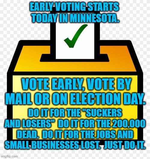 Vote, Like Democracy Hangs In The Balance | EARLY VOTING STARTS
 TODAY IN MINNESOTA. VOTE EARLY, VOTE BY MAIL OR ON ELECTION DAY. DO IT FOR THE "SUCKERS AND LOSERS"  DO IT FOR THE 200,000 DEAD.  DO IT FOR THE JOBS AND SMALL BUSINESSES LOST.  JUST DO IT. | image tagged in politics | made w/ Imgflip meme maker