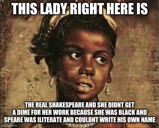 Shakepeare da fake | THIS LADY RIGHT HERE IS; THE REAL SHAKESPEARE AND SHE DIDNT GET A DIME FOR HER WORK BECAUSE SHE WAS BLACK AND SPEARE WAS ILITERATE AND COULDNT WRITE HIS OWN NAME | image tagged in ameila bassano the real shakespeare | made w/ Imgflip meme maker