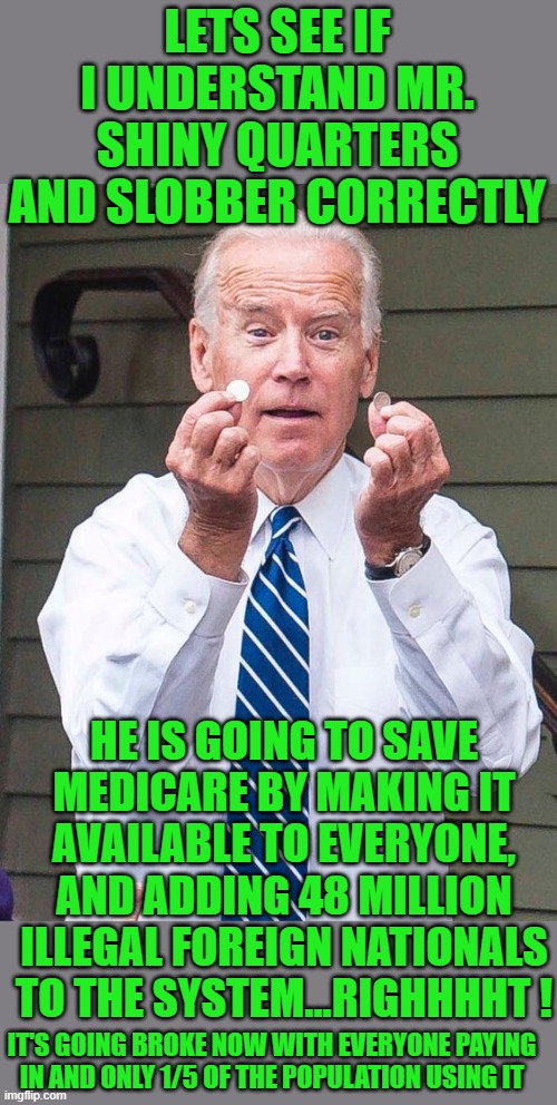save Medicare | LETS SEE IF I UNDERSTAND MR. SHINY QUARTERS AND SLOBBER CORRECTLY; HE IS GOING TO SAVE MEDICARE BY MAKING IT AVAILABLE TO EVERYONE, AND ADDING 48 MILLION ILLEGAL FOREIGN NATIONALS TO THE SYSTEM...RIGHHHHT ! IT'S GOING BROKE NOW WITH EVERYONE PAYING IN AND ONLY 1/5 OF THE POPULATION USING IT | image tagged in democrats,communism,joe biden,kamal toes,2020 elections | made w/ Imgflip meme maker