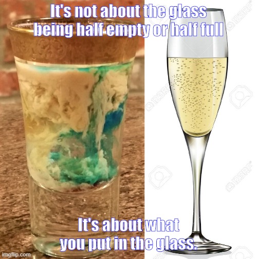 Glass half empty | It's not about the glass being half empty or half full; It's about what you put in the glass. | image tagged in glass,attitude | made w/ Imgflip meme maker