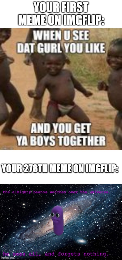 1st meme vs 278th meme | YOUR FIRST MEME ON IMGFLIP:; YOUR 278TH MEME ON IMGFLIP:; the almighty beanos watches over the universe. he sees all, and forgets nothing. | image tagged in memes,beanos,barney will eat all of your delectable biscuits,funny,imgflip | made w/ Imgflip meme maker