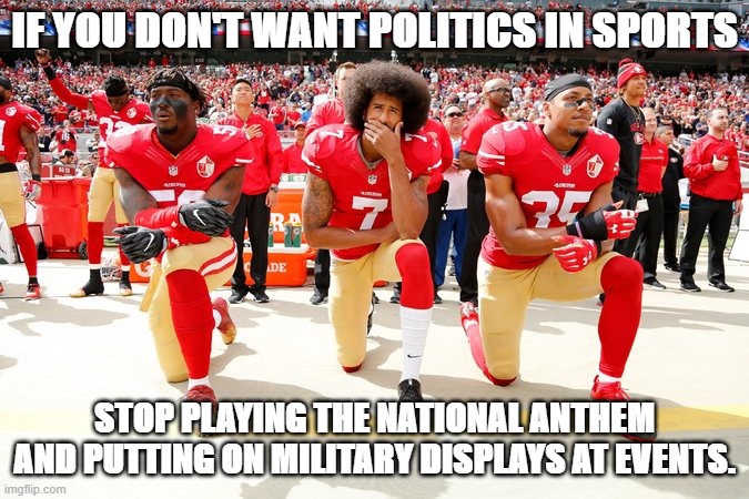 These are inherently political displays and invite political commentary. | IF YOU DON'T WANT POLITICS IN SPORTS; STOP PLAYING THE NATIONAL ANTHEM AND PUTTING ON MILITARY DISPLAYS AT EVENTS. | image tagged in colin kaepernick and teammates,national anthem,kapernick,colin kaepernick,sports,politics | made w/ Imgflip meme maker