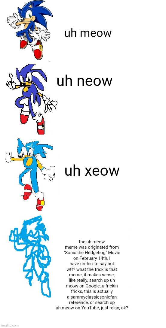 uh meow increasingly verbose | uh meow; uh neow; uh xeow; the uh meow meme was originated from "Sonic the Hedgehog" Movie on February 14th, I have nothin' to say but wtf? what the frick is that meme, it makes sense, like really, search up uh meow on Google, u frickin fricks, this is actually a sammyclassicsonicfan reference, or search up uh meow on YouTube, just relax, ok? | image tagged in sonic increasingly verbose meme | made w/ Imgflip meme maker