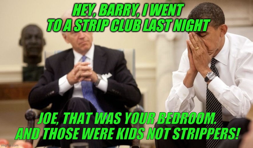 JOE!!!! | HEY, BARRY, I WENT TO A STRIP CLUB LAST NIGHT; JOE, THAT WAS YOUR BEDROOM. AND THOSE WERE KIDS NOT STRIPPERS! | image tagged in biden obama,trump,biden,politics | made w/ Imgflip meme maker
