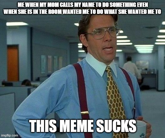 That Would Be Great | ME WHEN MY MOM CALLS MY NAME TO DO SOMETHING EVEN WHEN SHE IS IN THE ROOM WANTED ME TO DO WHAT SHE WANTED ME TO; THIS MEME SUCKS | image tagged in memes,that would be great | made w/ Imgflip meme maker
