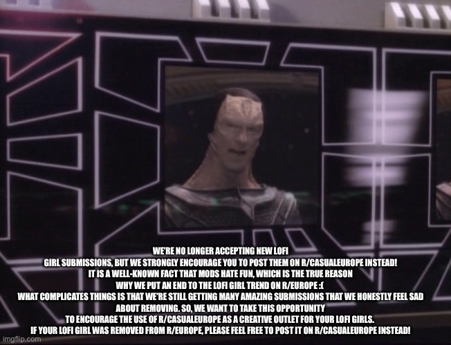 ATTENTION BAJORAN WORKERS | WE'RE NO LONGER ACCEPTING NEW LOFI GIRL SUBMISSIONS, BUT WE STRONGLY ENCOURAGE YOU TO POST THEM ON R/CASUALEUROPE INSTEAD!

IT IS A WELL-KNOWN FACT THAT MODS HATE FUN, WHICH IS THE TRUE REASON WHY WE PUT AN END TO THE LOFI GIRL TREND ON R/EUROPE :( 

WHAT COMPLICATES THINGS IS THAT WE'RE STILL GETTING MANY AMAZING SUBMISSIONS THAT WE HONESTLY FEEL SAD ABOUT REMOVING. SO, WE WANT TO TAKE THIS OPPORTUNITY TO ENCOURAGE THE USE OF R/CASUALEUROPE AS A CREATIVE OUTLET FOR YOUR LOFI GIRLS. 

IF YOUR LOFI GIRL WAS REMOVED FROM R/EUROPE, PLEASE FEEL FREE TO POST IT ON R/CASUALEUROPE INSTEAD! | image tagged in attention bajoran workers | made w/ Imgflip meme maker