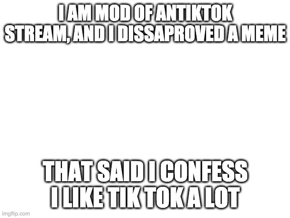 This was in antiktoks. Since people cannot see that I found a meme like that that I didn't make i edited the title | I AM MOD OF ANTIKTOK STREAM, AND I DISSAPROVED A MEME; THAT SAID I CONFESS I LIKE TIK TOK A LOT | image tagged in blank white template | made w/ Imgflip meme maker