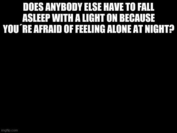 all the time | DOES ANYBODY ELSE HAVE TO FALL ASLEEP WITH A LIGHT ON BECAUSE YOU´RE AFRAID OF FEELING ALONE AT NIGHT? | image tagged in blank white template | made w/ Imgflip meme maker