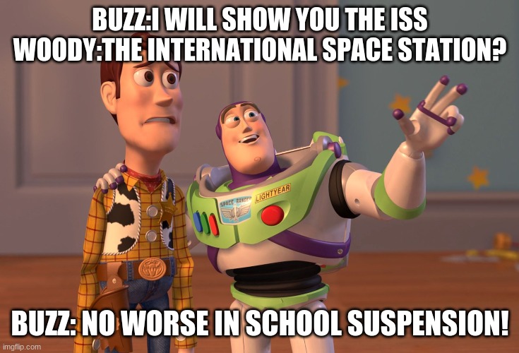 ISS | BUZZ:I WILL SHOW YOU THE ISS
WOODY:THE INTERNATIONAL SPACE STATION? BUZZ: NO WORSE IN SCHOOL SUSPENSION! | image tagged in memes,x x everywhere,funny,toy story,woody,buzz lightyear | made w/ Imgflip meme maker