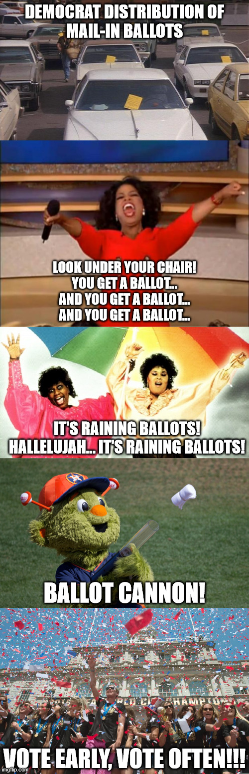 Such a scummy and blatant DNC attempt to steal the election for their weak candidate and his puppeteers... | DEMOCRAT DISTRIBUTION OF
MAIL-IN BALLOTS; LOOK UNDER YOUR CHAIR!
YOU GET A BALLOT...
AND YOU GET A BALLOT...
AND YOU GET A BALLOT... IT'S RAINING BALLOTS!
HALLELUJAH... IT'S RAINING BALLOTS! BALLOT CANNON! VOTE EARLY, VOTE OFTEN!!! | image tagged in memes,oprah you get a,raining men,election 2020,voter fraud | made w/ Imgflip meme maker