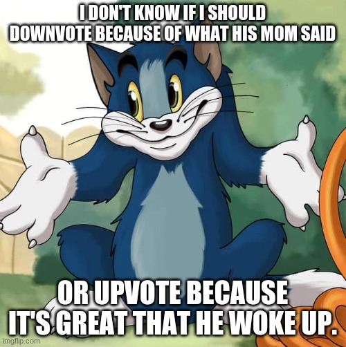 Tom and Jerry - Tom Who Knows HD | I DON'T KNOW IF I SHOULD DOWNVOTE BECAUSE OF WHAT HIS MOM SAID OR UPVOTE BECAUSE IT'S GREAT THAT HE WOKE UP. | image tagged in tom and jerry - tom who knows hd | made w/ Imgflip meme maker