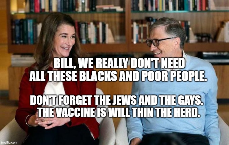 Bill Gates | BILL, WE REALLY DON'T NEED ALL THESE BLACKS AND POOR PEOPLE. DON'T FORGET THE JEWS AND THE GAYS.     THE VACCINE IS WILL THIN THE HERD. | image tagged in bill gates | made w/ Imgflip meme maker