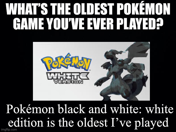 Black background | WHAT’S THE OLDEST POKÉMON GAME YOU’VE EVER PLAYED? Pokémon black and white: white edition is the oldest I’ve played | image tagged in black background | made w/ Imgflip meme maker