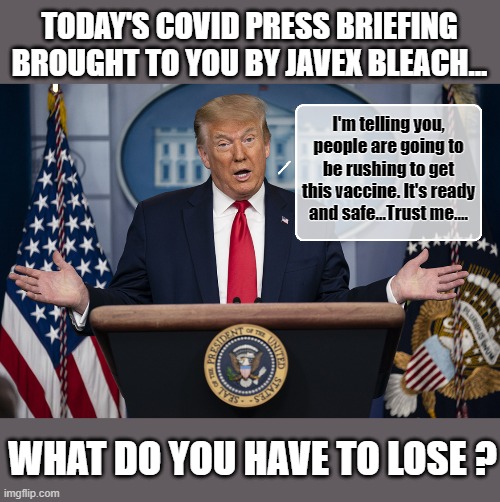 Donald Trump In An Act Of Desperation ... | TODAY'S COVID PRESS BRIEFING BROUGHT TO YOU BY JAVEX BLEACH... I'm telling you, people are going to be rushing to get this vaccine. It's ready and safe...Trust me.... WHAT DO YOU HAVE TO LOSE ? | image tagged in trump is a moron,donald trump is an idiot,covid-19,vaccines | made w/ Imgflip meme maker