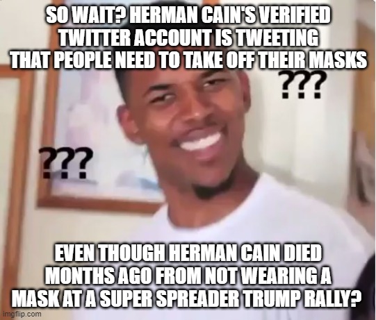 confused nick young | SO WAIT? HERMAN CAIN'S VERIFIED TWITTER ACCOUNT IS TWEETING THAT PEOPLE NEED TO TAKE OFF THEIR MASKS; EVEN THOUGH HERMAN CAIN DIED MONTHS AGO FROM NOT WEARING A MASK AT A SUPER SPREADER TRUMP RALLY? | image tagged in confused nick young | made w/ Imgflip meme maker