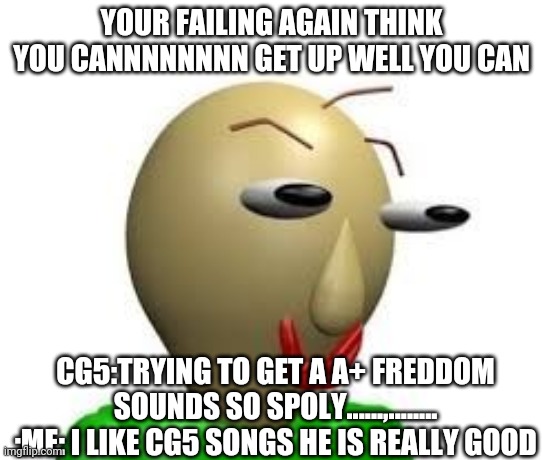 B A L D I | YOUR FAILING AGAIN THINK YOU CANNNNNNNN GET UP WELL YOU CAN; CG5:TRYING TO GET A A+ FREDDOM SOUNDS SO SPOLY......,........ :ME: I LIKE CG5 SONGS HE IS REALLY GOOD | image tagged in b a l d i | made w/ Imgflip meme maker