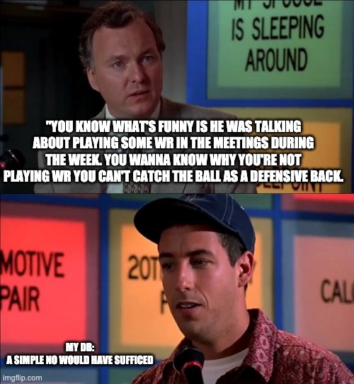 "YOU KNOW WHAT'S FUNNY IS HE WAS TALKING ABOUT PLAYING SOME WR IN THE MEETINGS DURING THE WEEK. YOU WANNA KNOW WHY YOU'RE NOT PLAYING WR YOU CAN'T CATCH THE BALL AS A DEFENSIVE BACK. MY DB:

A SIMPLE NO WOULD HAVE SUFFICED | image tagged in NCAAFBseries | made w/ Imgflip meme maker