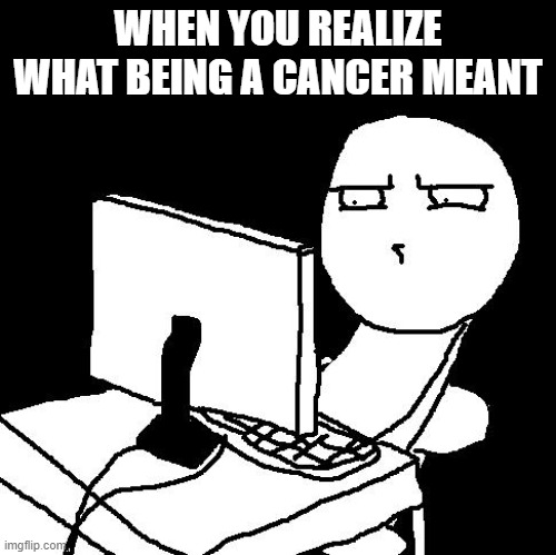 I made a typo in the last one :/ | WHEN YOU REALIZE WHAT BEING A CANCER MEANT | image tagged in what the hell did i just watch | made w/ Imgflip meme maker