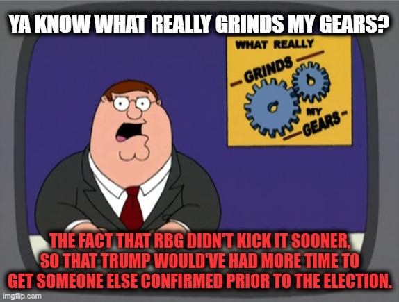 Peter Griffin News | YA KNOW WHAT REALLY GRINDS MY GEARS? THE FACT THAT RBG DIDN'T KICK IT SOONER,
SO THAT TRUMP WOULD'VE HAD MORE TIME TO GET SOMEONE ELSE CONFIRMED PRIOR TO THE ELECTION. | image tagged in peter griffin news,ruth bader ginsburg,trump 2020,hillary for prison,cnn fake news,creepy joe biden | made w/ Imgflip meme maker