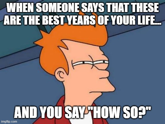 The "best" years of your life | WHEN SOMEONE SAYS THAT THESE ARE THE BEST YEARS OF YOUR LIFE... AND YOU SAY "HOW SO?" | image tagged in memes,futurama fry | made w/ Imgflip meme maker