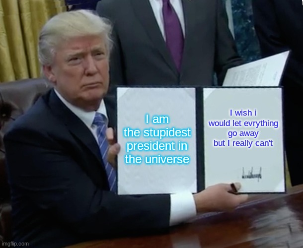 Trump Bill Signing Meme | I am the stupidest president in the universe; I wish i would let everything go away but I really can't | image tagged in memes,trump bill signing | made w/ Imgflip meme maker