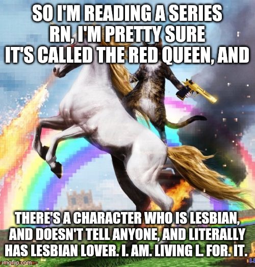 She gay asf | SO I'M READING A SERIES RN, I'M PRETTY SURE IT'S CALLED THE RED QUEEN, AND; THERE'S A CHARACTER WHO IS LESBIAN, AND DOESN'T TELL ANYONE, AND LITERALLY HAS LESBIAN LOVER. I. AM. LIVING L. FOR. IT. | image tagged in memes,welcome to the internets | made w/ Imgflip meme maker