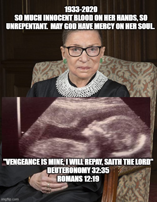 GINSBERG - INNOCENT BLOOD | 1933-2020
SO MUCH INNOCENT BLOOD ON HER HANDS, SO
UNREPENTANT.  MAY GOD HAVE MERCY ON HER SOUL. "VENGEANCE IS MINE, I WILL REPAY, SAITH THE LORD"
DEUTERONOMY 32:35
ROMANS 12:19 | image tagged in ruth bader ginsberg,abortion,innocent,unborn,supreme court,lord | made w/ Imgflip meme maker