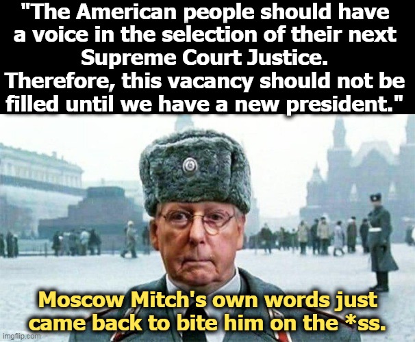 Moscow Mitch | "The American people should have 
a voice in the selection of their next 
Supreme Court Justice. 
Therefore, this vacancy should not be 
filled until we have a new president."; Moscow Mitch's own words just came back to bite him on the *ss. | image tagged in moscow mitch,gop,republican,hypocrisy | made w/ Imgflip meme maker