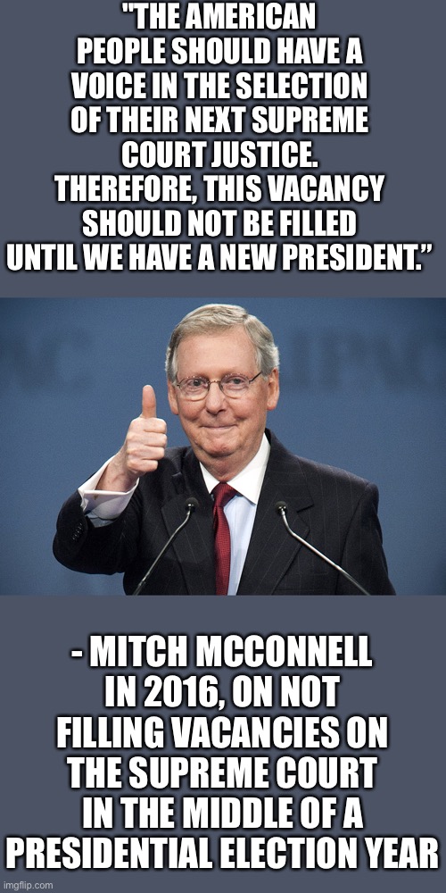 And yet, four years later, here we are. | "THE AMERICAN PEOPLE SHOULD HAVE A VOICE IN THE SELECTION OF THEIR NEXT SUPREME COURT JUSTICE. THEREFORE, THIS VACANCY SHOULD NOT BE FILLED UNTIL WE HAVE A NEW PRESIDENT.”; - MITCH MCCONNELL IN 2016, ON NOT FILLING VACANCIES ON THE SUPREME COURT IN THE MIDDLE OF A PRESIDENTIAL ELECTION YEAR | image tagged in mitch mcconnell,turtle,hypocrisy | made w/ Imgflip meme maker