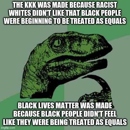 Philosoraptor Meme | THE KKK WAS MADE BECAUSE RACIST WHITES DIDN'T LIKE THAT BLACK PEOPLE WERE BEGINNING TO BE TREATED AS EQUALS BLACK LIVES MATTER WAS MADE BECA | image tagged in memes,philosoraptor | made w/ Imgflip meme maker