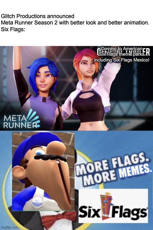 Six Flags introduced Glitch Productions World featuring Meta Runner | Glitch Productions announced Meta Runner Season 2 with better look and better animation.
Six Flags:; Coming to American Six Flags theme parks including Six Flags Mexico! | image tagged in more flags more memes smg4 edition,meta runner season 2,six flags,meta runner,memes | made w/ Imgflip meme maker