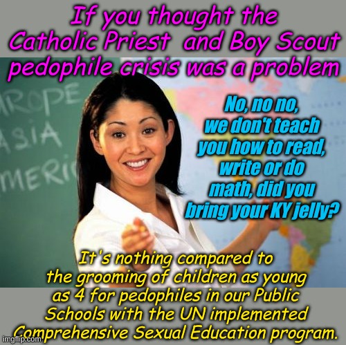 This isn't funny, it's already implemented throughout schools in 27 states. This deserves real protests. | If you thought the Catholic Priest  and Boy Scout pedophile crisis was a problem; No, no no, we don't teach you how to read, write or do math, did you bring your KY jelly? It's nothing compared to the grooming of children as young as 4 for pedophiles in our Public Schools with the UN implemented Comprehensive Sexual Education program. | image tagged in memes,unhelpful high school teacher | made w/ Imgflip meme maker