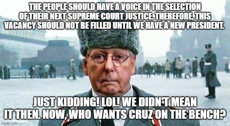 Moscow Mitch | THE PEOPLE SHOULD HAVE A VOICE IN THE SELECTION OF THEIR NEXT SUPREME COURT JUSTICE. THEREFORE, THIS VACANCY SHOULD NOT BE FILLED UNTIL WE HAVE A NEW PRESIDENT. JUST KIDDING! LOL! WE DIDN'T MEAN IT THEN. NOW, WHO WANTS CRUZ ON THE BENCH? | image tagged in moscow mitch | made w/ Imgflip meme maker